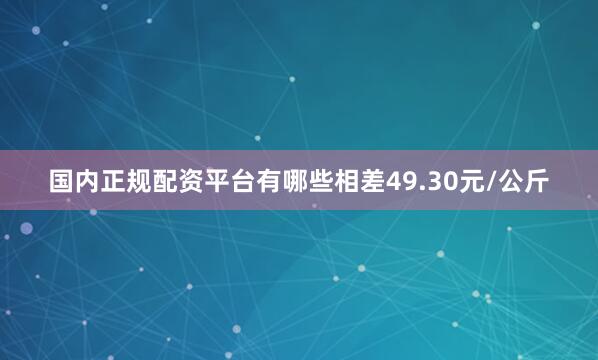 国内正规配资平台有哪些相差49.30元/公斤