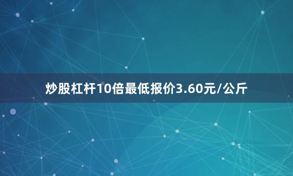 炒股杠杆10倍最低报价3.60元/公斤