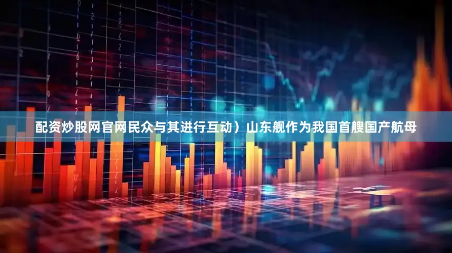 配资炒股网官网民众与其进行互动）山东舰作为我国首艘国产航母