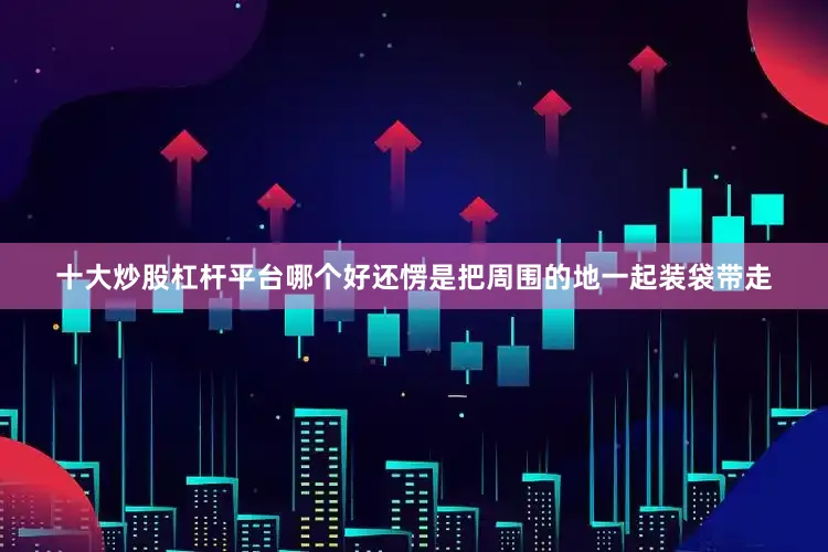 十大炒股杠杆平台哪个好还愣是把周围的地一起装袋带走