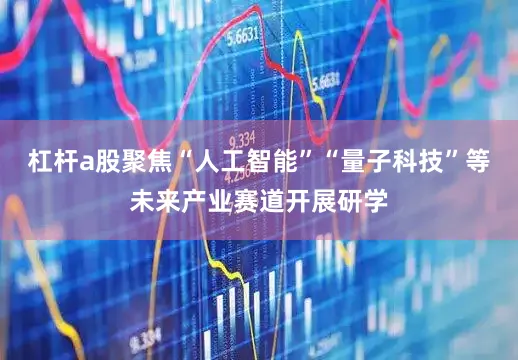 杠杆a股聚焦“人工智能”“量子科技”等未来产业赛道开展研学