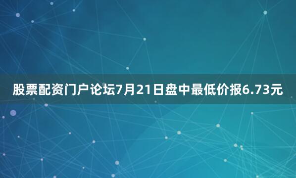 股票配资门户论坛7月21日盘中最低价报6.73元