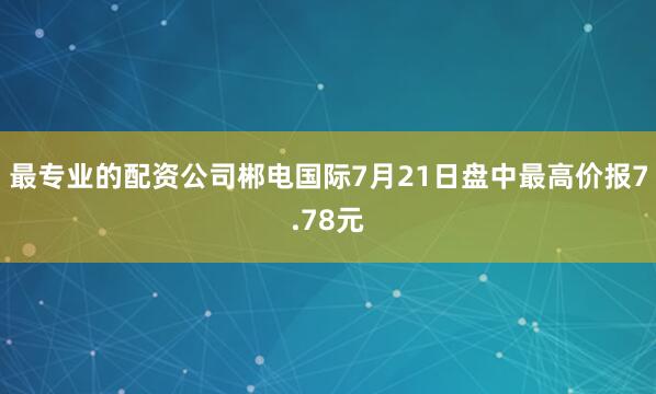 最专业的配资公司郴电国际7月21日盘中最高价报7.78元