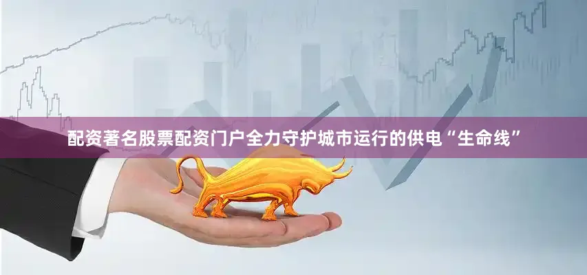 配资著名股票配资门户全力守护城市运行的供电“生命线”