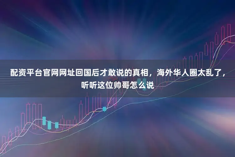 配资平台官网网址回国后才敢说的真相，海外华人圈太乱了，听听这位帅哥怎么说
