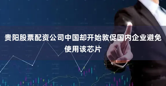 贵阳股票配资公司中国却开始敦促国内企业避免使用该芯片
