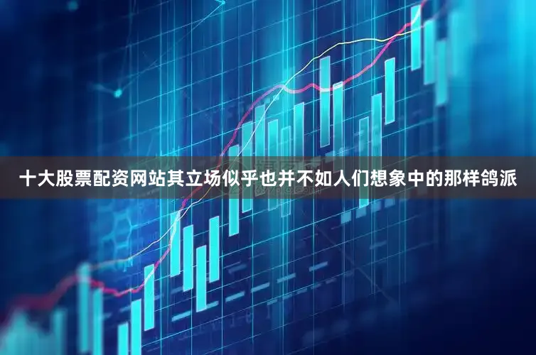 十大股票配资网站其立场似乎也并不如人们想象中的那样鸽派